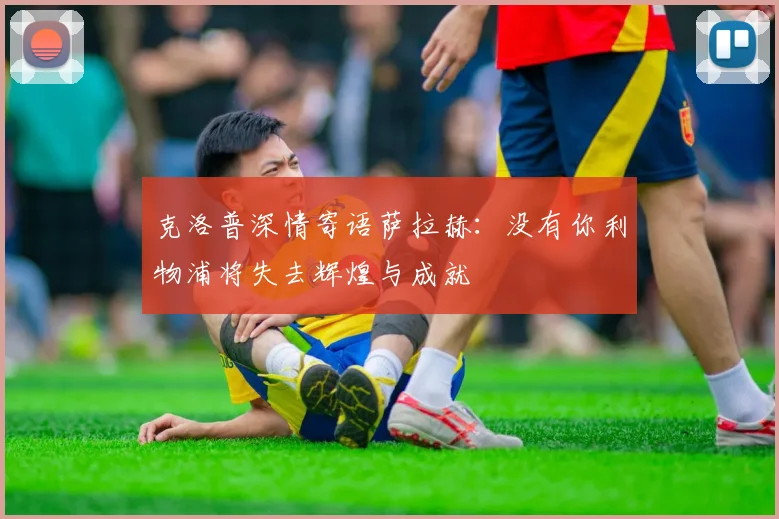 克洛普深情寄语萨拉赫：没有你利物浦将失去辉煌与成就