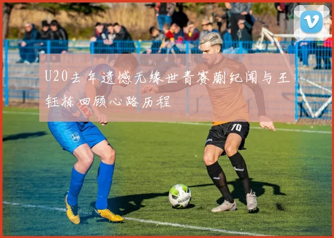 U20去年遗憾无缘世青赛蒯纪闻与王钰栋回顾心路历程