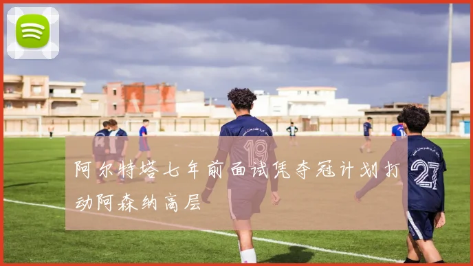 阿尔特塔七年前面试凭夺冠计划打动阿森纳高层