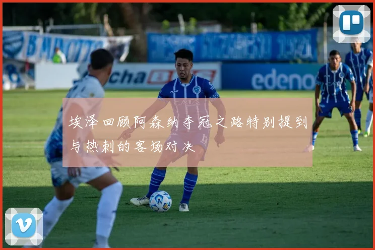 埃泽回顾阿森纳夺冠之路特别提到与热刺的客场对决
