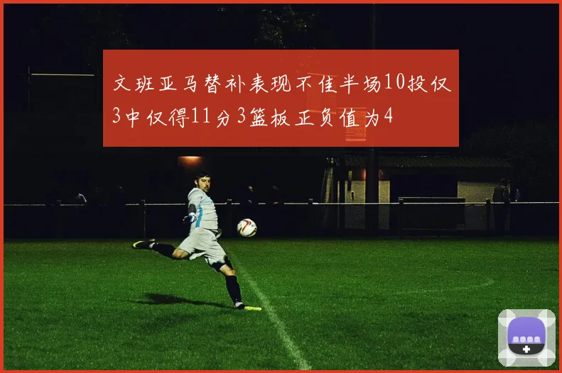 文班亚马替补表现不佳半场10投仅3中仅得11分3篮板正负值为4