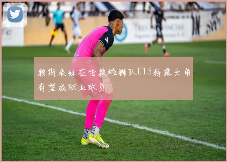 赖斯表妹在伦敦雌狮队U15崭露头角有望成职业球员