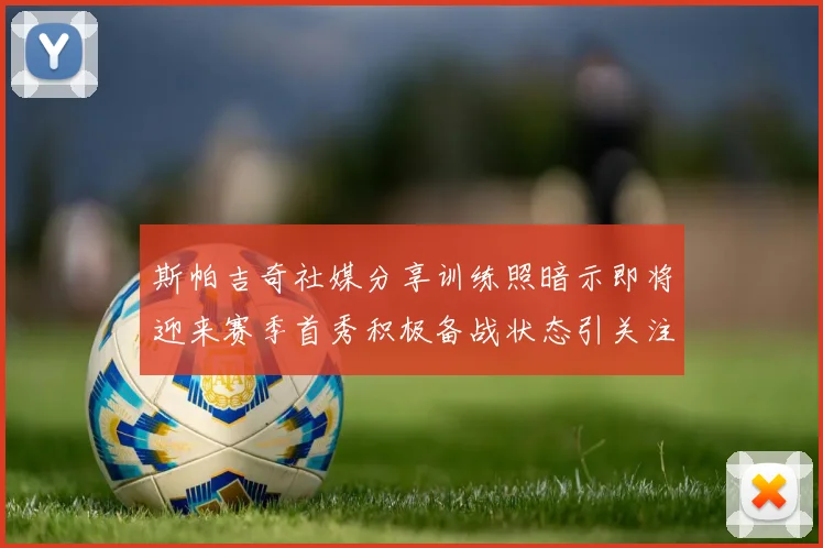 斯帕吉奇社媒分享训练照暗示即将迎来赛季首秀积极备战状态引关注