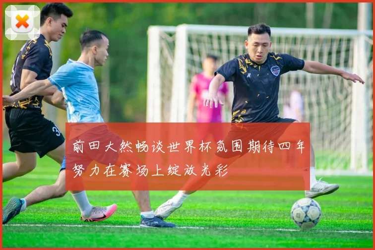 前田大然畅谈世界杯氛围期待四年努力在赛场上绽放光彩