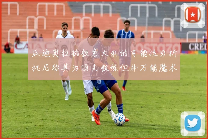 瓜迪奥拉执教意大利的可能性分析托尼称其为顶尖教练但非万能魔术师