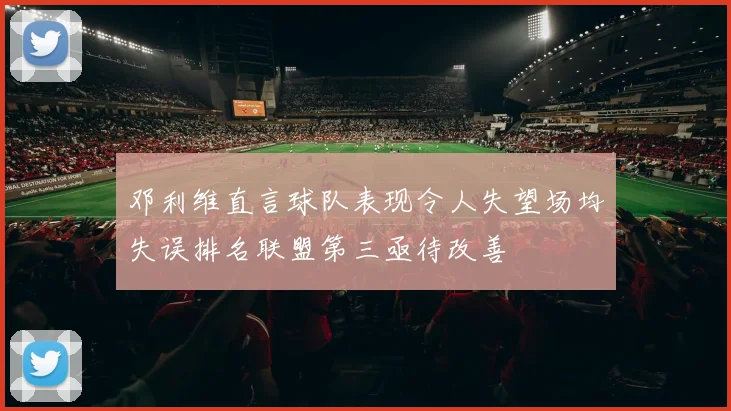 邓利维直言球队表现令人失望场均失误排名联盟第三亟待改善