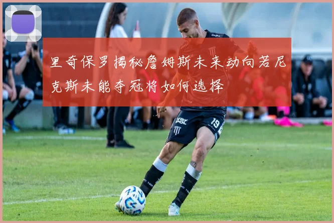 里奇保罗揭秘詹姆斯未来动向若尼克斯未能夺冠将如何选择