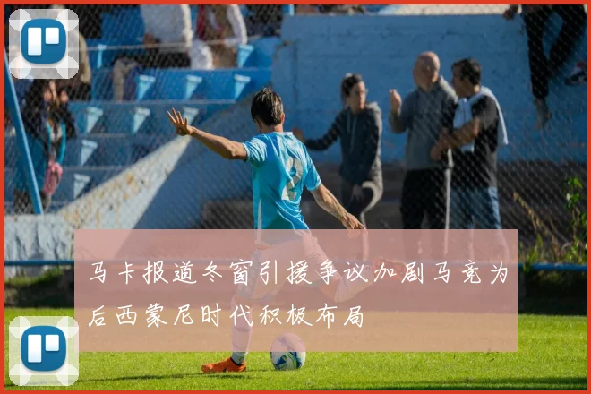 马卡报道冬窗引援争议加剧马竞为后西蒙尼时代积极布局