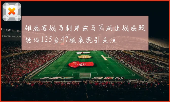 雄鹿客战马刺库兹马因病出战成疑场均125分47板表现引关注
