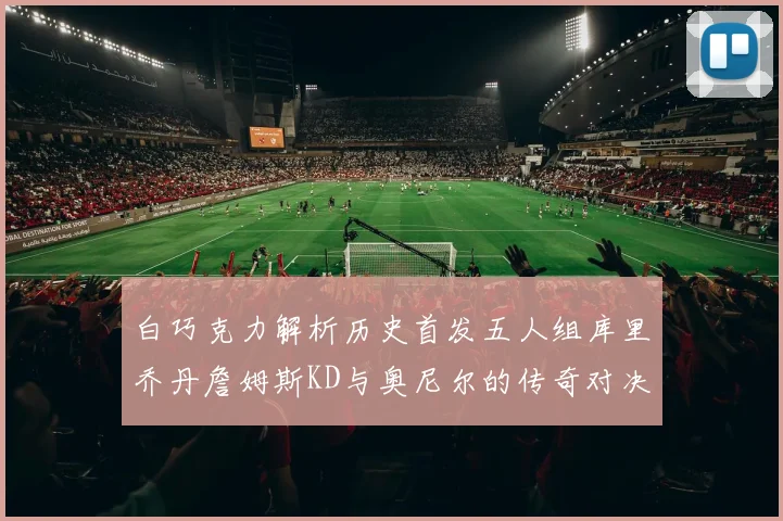白巧克力解析历史首发五人组库里乔丹詹姆斯KD与奥尼尔的传奇对决与影响