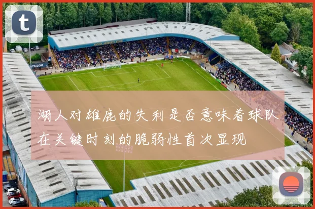 湖人对雄鹿的失利是否意味着球队在关键时刻的脆弱性首次显现