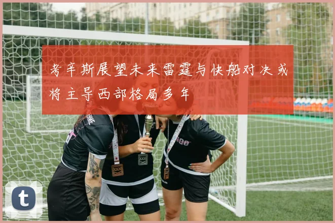 考辛斯展望未来雷霆与快船对决或将主导西部格局多年
